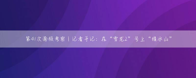 第41次南极考察｜记者手记：在“雪龙2”号上“猜冰山”