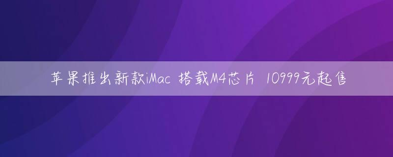 苹果推出新款iMac 搭载M4芯片 10999元起售