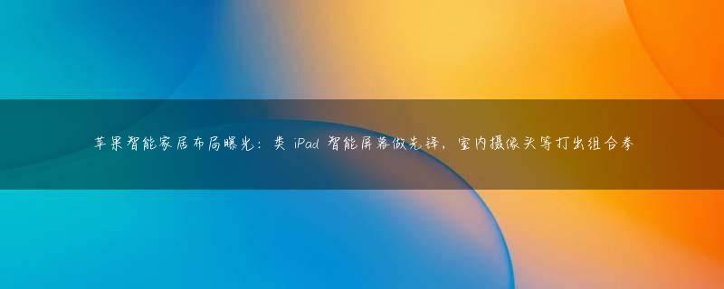 苹果智能家居布局曝光：类 iPad 智能屏幕做先锋，室内摄像头等打出组合拳