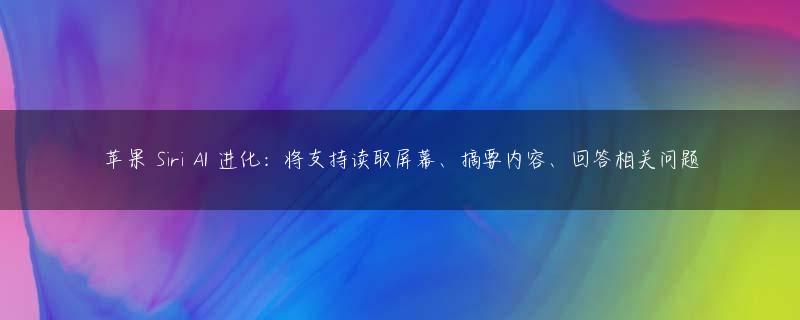 苹果 Siri AI 进化：将支持读取屏幕、摘要内容、回答相关问题