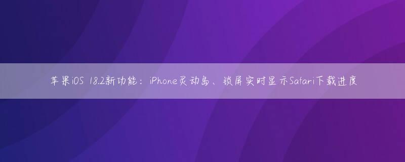 苹果iOS 18.2新功能：iPhone灵动岛、锁屏实时显示Safari下载进度