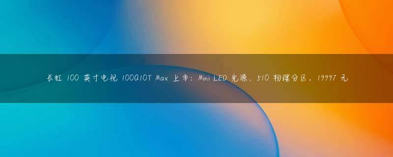 长虹 100 英寸电视 100Q10T Max 上市：Mini LED 光源、510 物理分区，19997 元