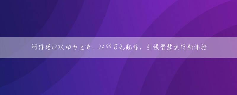 阿维塔12双动力上市，26.99万元起售，引领智慧出行新体验