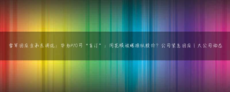 雷军回应余承东调侃；华为P70可“盲订”；同花顺被曝操纵股价？公司紧急回应｜大公司动态