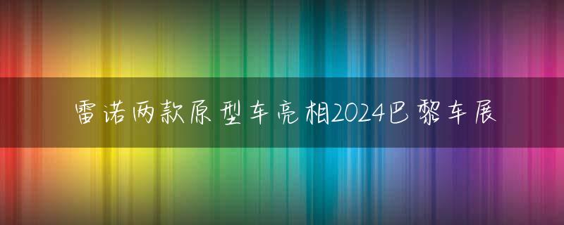 雷诺两款原型车亮相2024巴黎车展