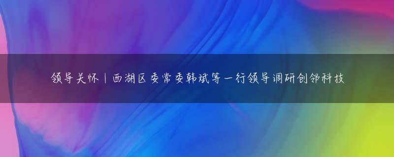 领导关怀 | 西湖区委常委韩斌等一行领导调研创邻科技