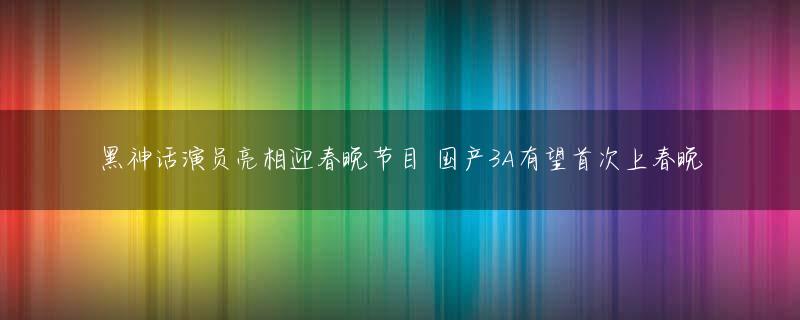 黑神话演员亮相迎春晚节目 国产3A有望首次上春晚