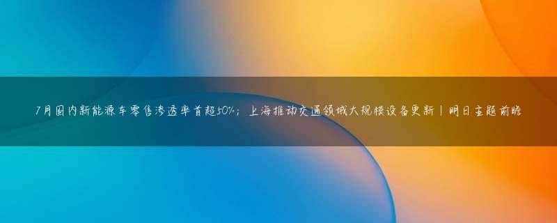 7月国内新能源车零售渗透率首超50%；上海推动交通领域大规模设备更新丨明日主题前瞻