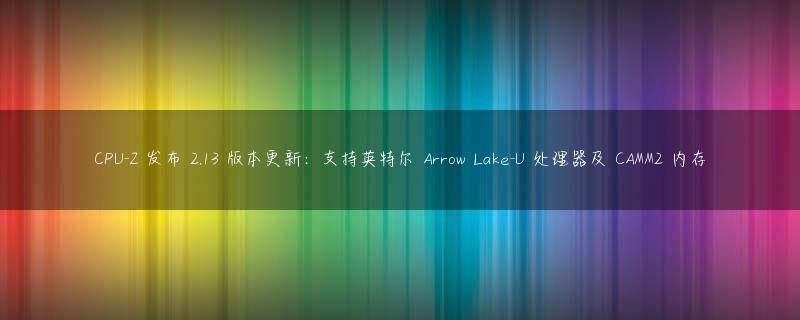 CPU-Z 发布 2.13 版本更新：支持英特尔 Arrow Lake-U 处理器及 CAMM2 内存
