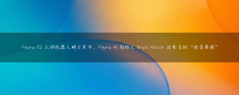 Figure 02 人形机器人明日发布，Figure AI 创始人 Brett Adcock 放豪言称“地表最强”