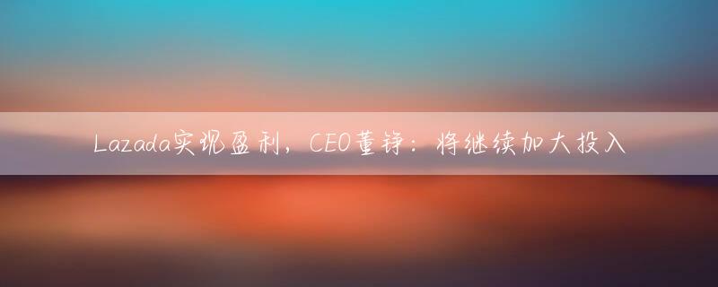 Lazada实现盈利，CEO董铮：将继续加大投入