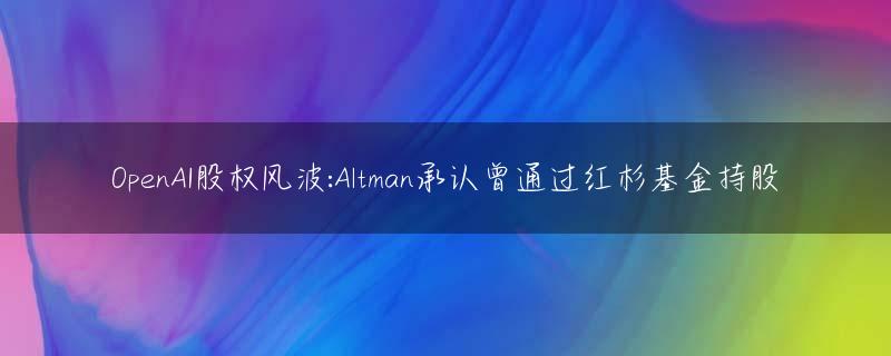 OpenAI股权风波:Altman承认曾通过红杉基金持股